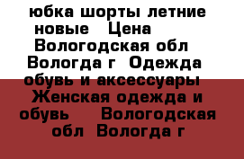 юбка-шорты летние новые › Цена ­ 200 - Вологодская обл., Вологда г. Одежда, обувь и аксессуары » Женская одежда и обувь   . Вологодская обл.,Вологда г.